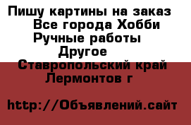  Пишу картины на заказ.  - Все города Хобби. Ручные работы » Другое   . Ставропольский край,Лермонтов г.